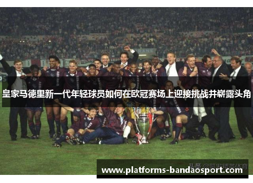 皇家马德里新一代年轻球员如何在欧冠赛场上迎接挑战并崭露头角