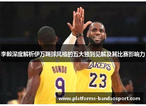 李毅深度解析伊万踢球风格的五大独到见解及其比赛影响力