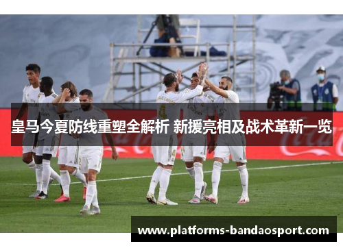 皇马今夏防线重塑全解析 新援亮相及战术革新一览