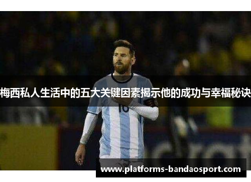 梅西私人生活中的五大关键因素揭示他的成功与幸福秘诀