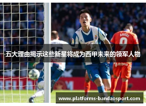 五大理由揭示这些新星将成为西甲未来的领军人物