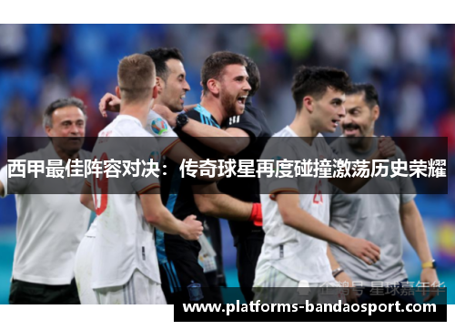 西甲最佳阵容对决:传奇球星再度碰撞激荡历史荣耀