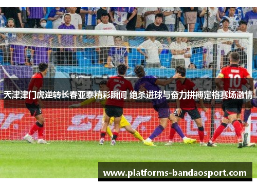 天津津门虎逆转长春亚泰精彩瞬间 绝杀进球与奋力拼搏定格赛场激情