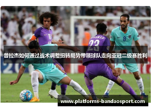 普拉杰如何通过战术调整扭转局势带领球队走向亚冠二级赛胜利