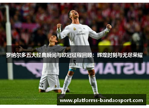 罗纳尔多五大经典瞬间与欧冠征程回顾:辉煌时刻与无尽荣耀