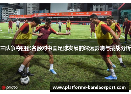三队争夺四张名额对中国足球发展的深远影响与挑战分析