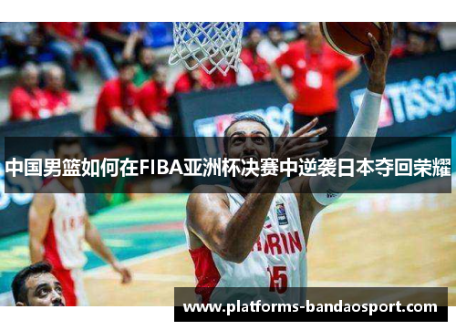 中国男篮如何在FIBA亚洲杯决赛中逆袭日本夺回荣耀