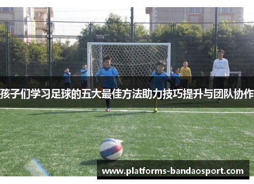 孩子们学习足球的五大最佳方法助力技巧提升与团队协作