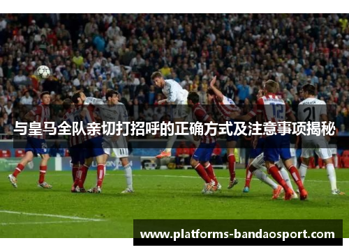 与皇马全队亲切打招呼的正确方式及注意事项揭秘