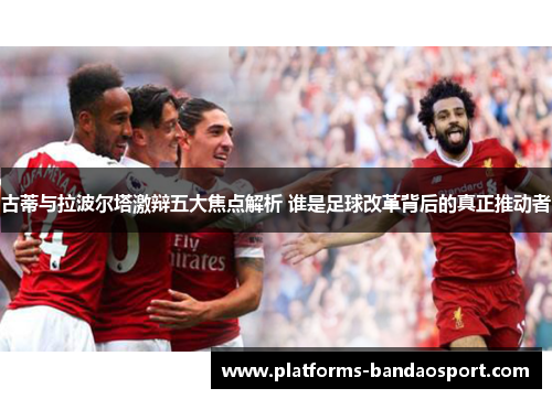 古蒂与拉波尔塔激辩五大焦点解析 谁是足球改革背后的真正推动者