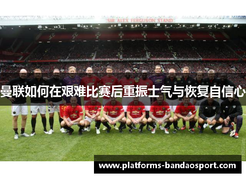 曼联如何在艰难比赛后重振士气与恢复自信心