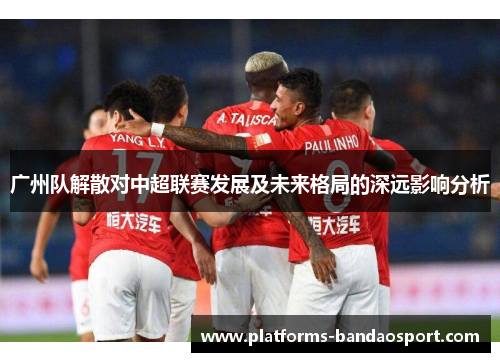 广州队解散对中超联赛发展及未来格局的深远影响分析