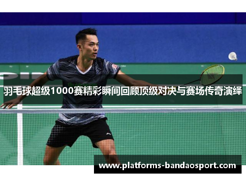 羽毛球超级1000赛精彩瞬间回顾顶级对决与赛场传奇演绎