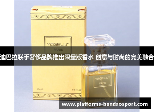 迪巴拉联手奢侈品牌推出限量版香水 创意与时尚的完美融合