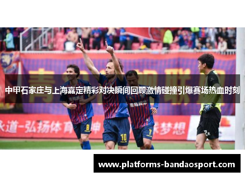 中甲石家庄与上海嘉定精彩对决瞬间回顾激情碰撞引爆赛场热血时刻