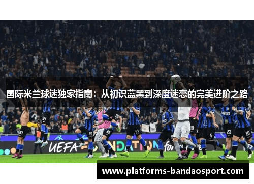 国际米兰球迷独家指南：从初识蓝黑到深度迷恋的完美进阶之路