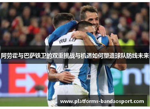 阿劳霍与巴萨铁卫的双重挑战与机遇如何塑造球队防线未来
