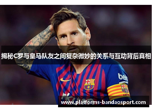 揭秘C罗与皇马队友之间复杂微妙的关系与互动背后真相