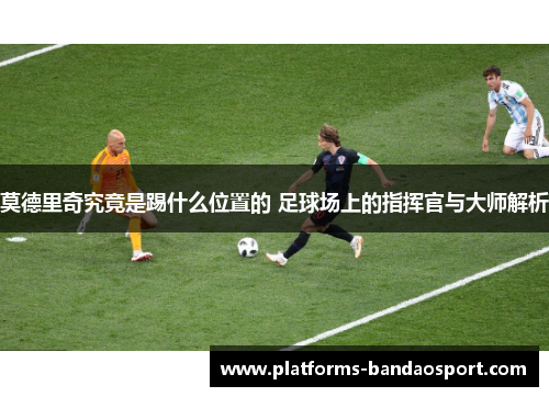莫德里奇究竟是踢什么位置的 足球场上的指挥官与大师解析