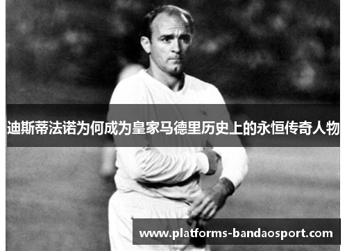 迪斯蒂法诺为何成为皇家马德里历史上的永恒传奇人物