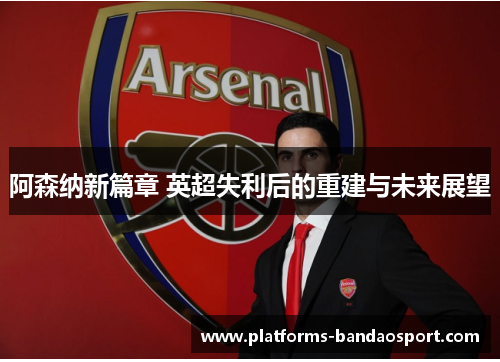 阿森纳新篇章 英超失利后的重建与未来展望
