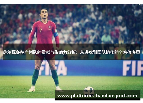 萨尔瓦多在广州队的贡献与影响力分析:从进攻到团队协作的全方位考量