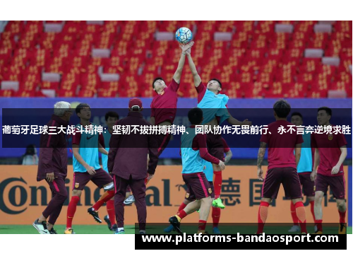 葡萄牙足球三大战斗精神:坚韧不拔拼搏精神、团队协作无畏前行、永不言弃逆境求胜