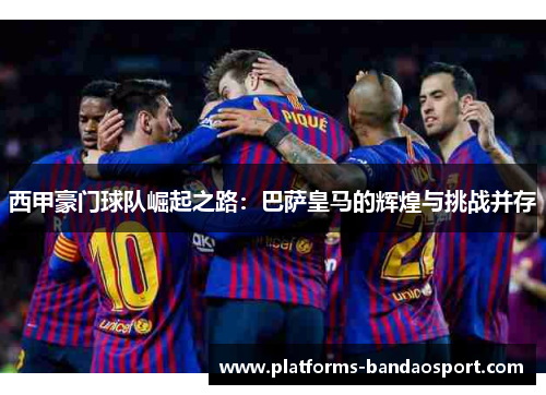 西甲豪门球队崛起之路:巴萨皇马的辉煌与挑战并存
