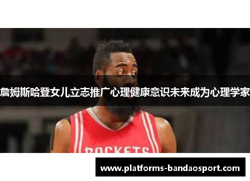 詹姆斯哈登女儿立志推广心理健康意识未来成为心理学家 詹姆斯哈登女儿立志推广心理健康意识未来成为心理学家