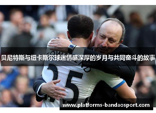 贝尼特斯与纽卡斯尔球迷情感深厚的岁月与共同奋斗的故事