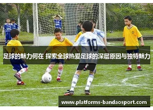 足球的魅力何在 探索全球热爱足球的深层原因与独特魅力