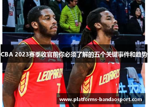 CBA 2023赛季收官前你必须了解的五个关键事件和趋势