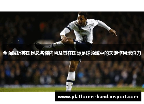 全面解析英国足总名称内涵及其在国际足球领域中的关键作用地位力