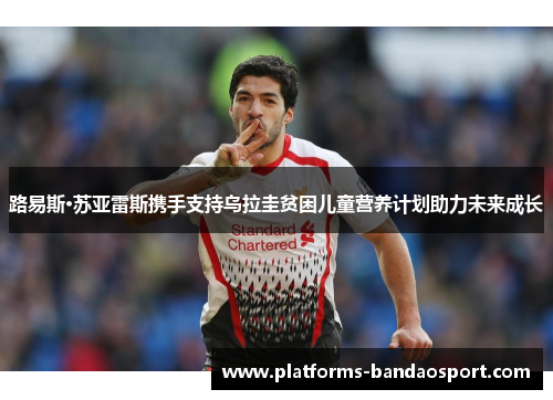 路易斯·苏亚雷斯携手支持乌拉圭贫困儿童营养计划助力未来成长