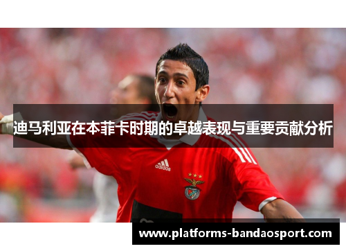 迪马利亚在本菲卡时期的卓越表现与重要贡献分析