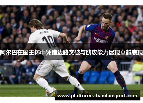 阿尔巴在国王杯中凭借边路突破与助攻能力展现卓越表现 阿尔巴在国王杯中凭借边路突破与助攻能力展现卓越表现