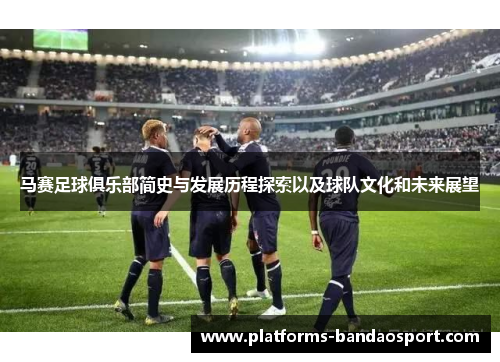 马赛足球俱乐部简史与发展历程探索以及球队文化和未来展望