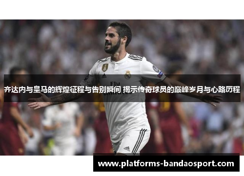 齐达内与皇马的辉煌征程与告别瞬间 揭示传奇球员的巅峰岁月与心路历程