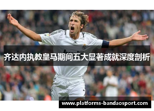 齐达内执教皇马期间五大显著成就深度剖析