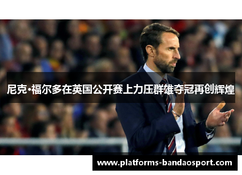 尼克·福尔多在英国公开赛上力压群雄夺冠再创辉煌