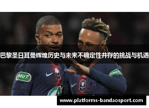 巴黎圣日耳曼辉煌历史与未来不确定性并存的挑战与机遇