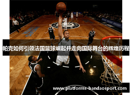 帕克如何引领法国篮球崛起并走向国际舞台的辉煌历程
