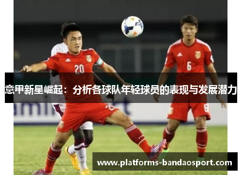 意甲新星崛起：分析各球队年轻球员的表现与发展潜力